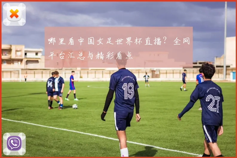 哪里看中国女足世界杯直播？全网平台汇总与精彩看点
