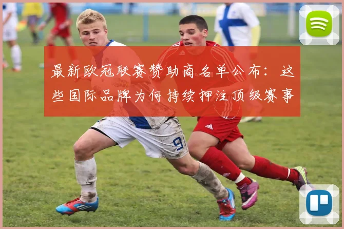 最新欧冠联赛赞助商名单公布：这些国际品牌为何持续押注顶级赛事