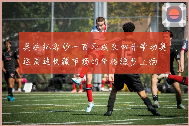 奥运纪念钞一百元成交回升带动奥运周边收藏市场的价格稳步上扬