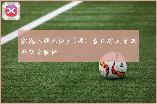 欧冠八强已诞生6席：豪门对决晋级形势全解析